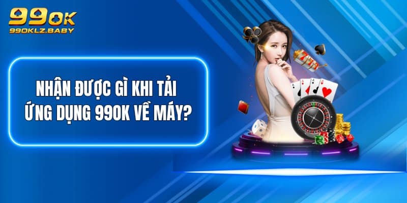 Nhận được gì khi tải ứng dụng 99OK về máy?